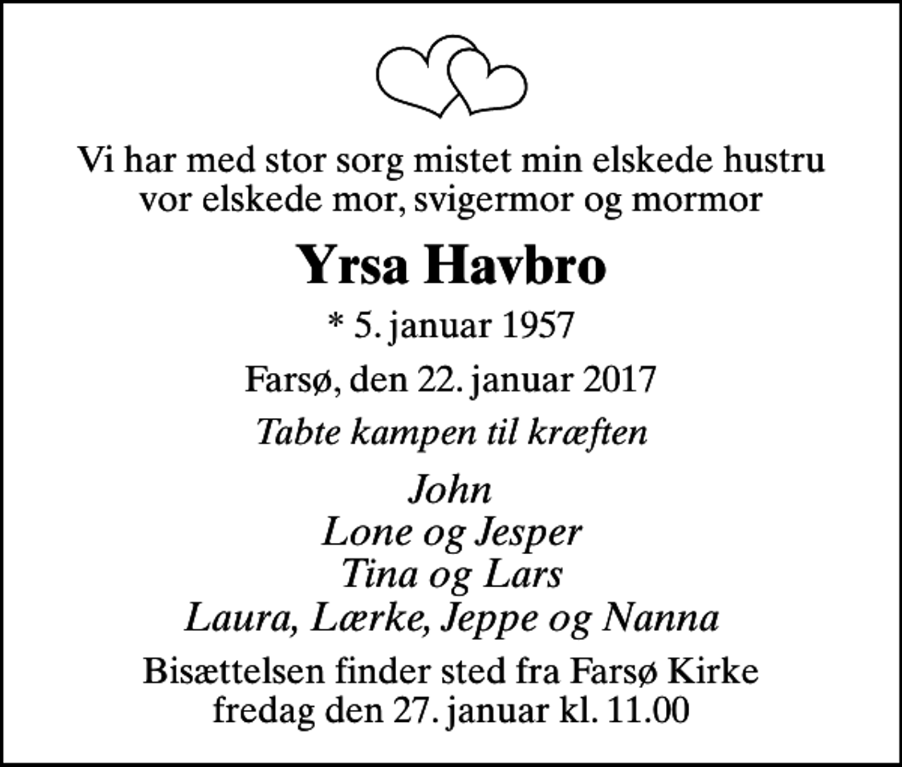 <p>Vi har med stor sorg mistet min elskede hustru vor elskede mor, svigermor og mormor<br />Yrsa Havbro<br />* 5. januar 1957<br />Farsø, den 22. januar 2017<br />Tabte kampen til kræften<br />John Lone og Jesper Tina og Lars Laura, Lærke, Jeppe og Nanna<br />Bisættelsen finder sted fra Farsø Kirke fredag den 27. januar kl. 11.00</p>