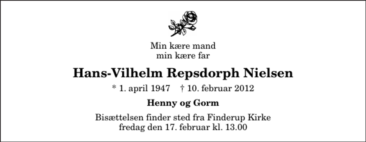 <p>Min kære mand min kære far<br />Hans-Vilhelm Repsdorph Nielsen<br />* 1. april 1947 ✝ 10. februar 2012<br />Henny og Gorm<br />Bisættelsen finder sted fra Finderup Kirke fredag den 17. februar kl. 13.00</p>