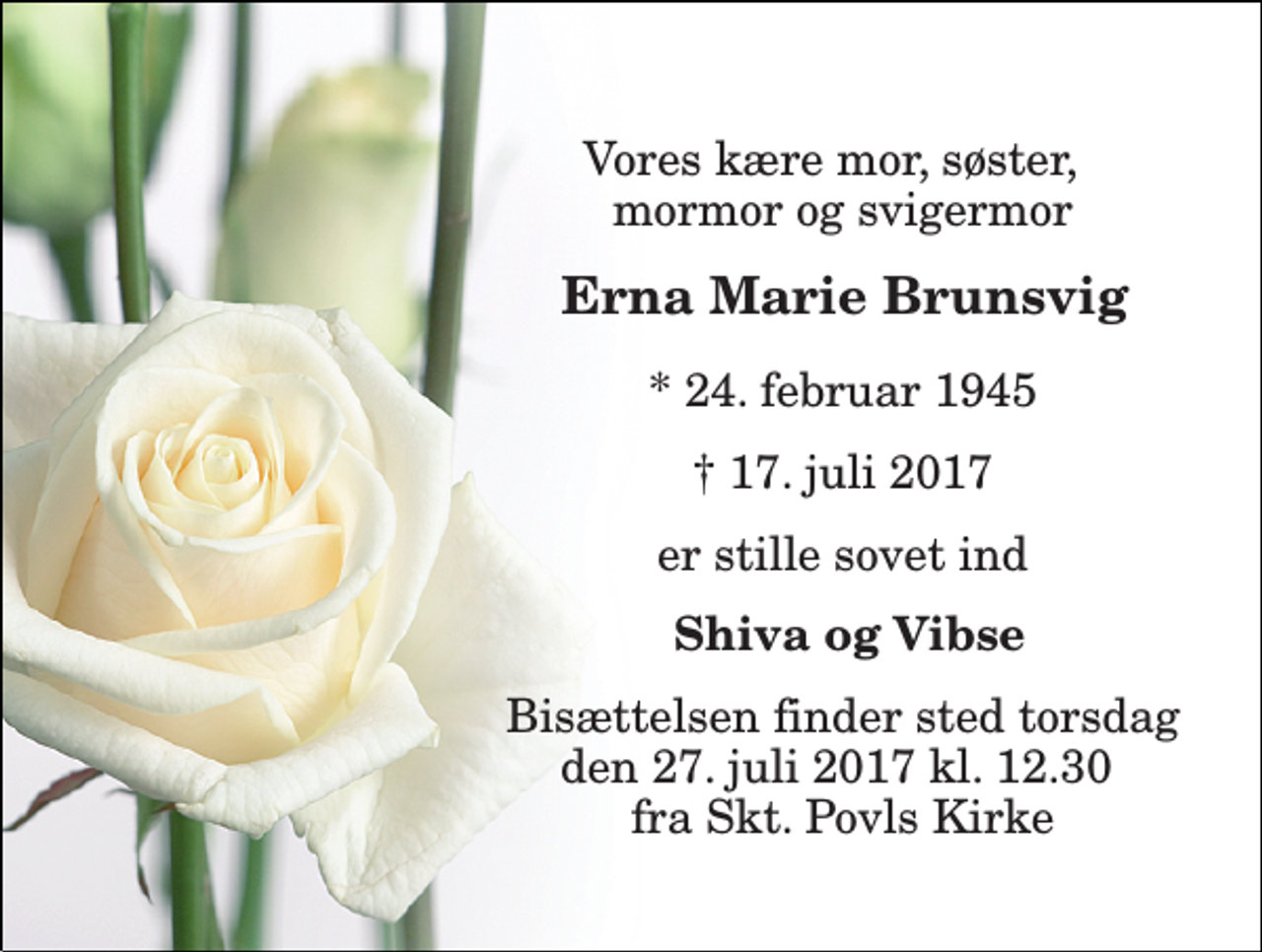<p>Vores kære mor, søster, mormor og svigermor<br />Erna Marie Brunsvig<br />* 24. februar 1945<br />† 17. juli 2017<br />er stille sovet ind<br />Shiva og Vibse<br />Bisættelsen finder sted onsdag den 26. juli 2017 kl. 11.00 fra Skt. Povls Kirke</p>