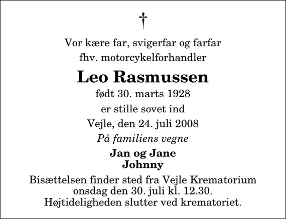 <p>Vor kære far, svigerfar og farfar<br />fhv. motorcykelforhandler<br />Leo Rasmussen<br />født 30. marts 1928<br />er stille sovet ind<br />Vejle, den 24. juli 2008<br />På familiens vegne<br />Jan og Jane Johnny<br />Bisættelsen finder sted fra Skovkapellet onsdag den 30. juli kl. 12.30 Højtideligheden slutter ved krematoriet.</p>