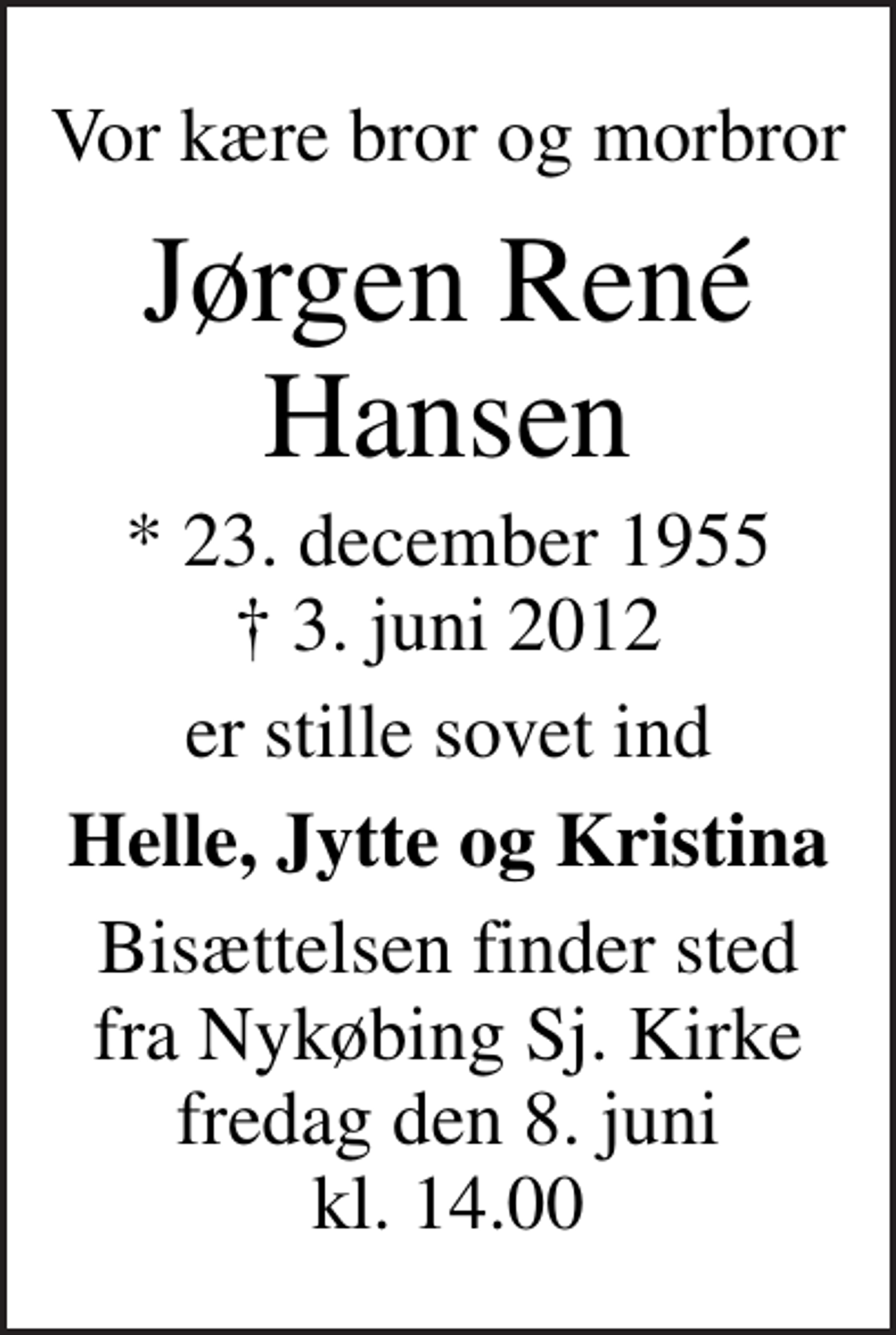 <p>Vor kære bror og morbror<br />Jørgen René Hansen<br />* 23. december 1955<br />✝ 3. juni 2012<br />er stille sovet ind<br />Helle, Jytte og Kristina<br />Bisættelsen finder sted fra Nykøbing Sj. Kirke fredag den 8. juni kl. 14.00</p>
