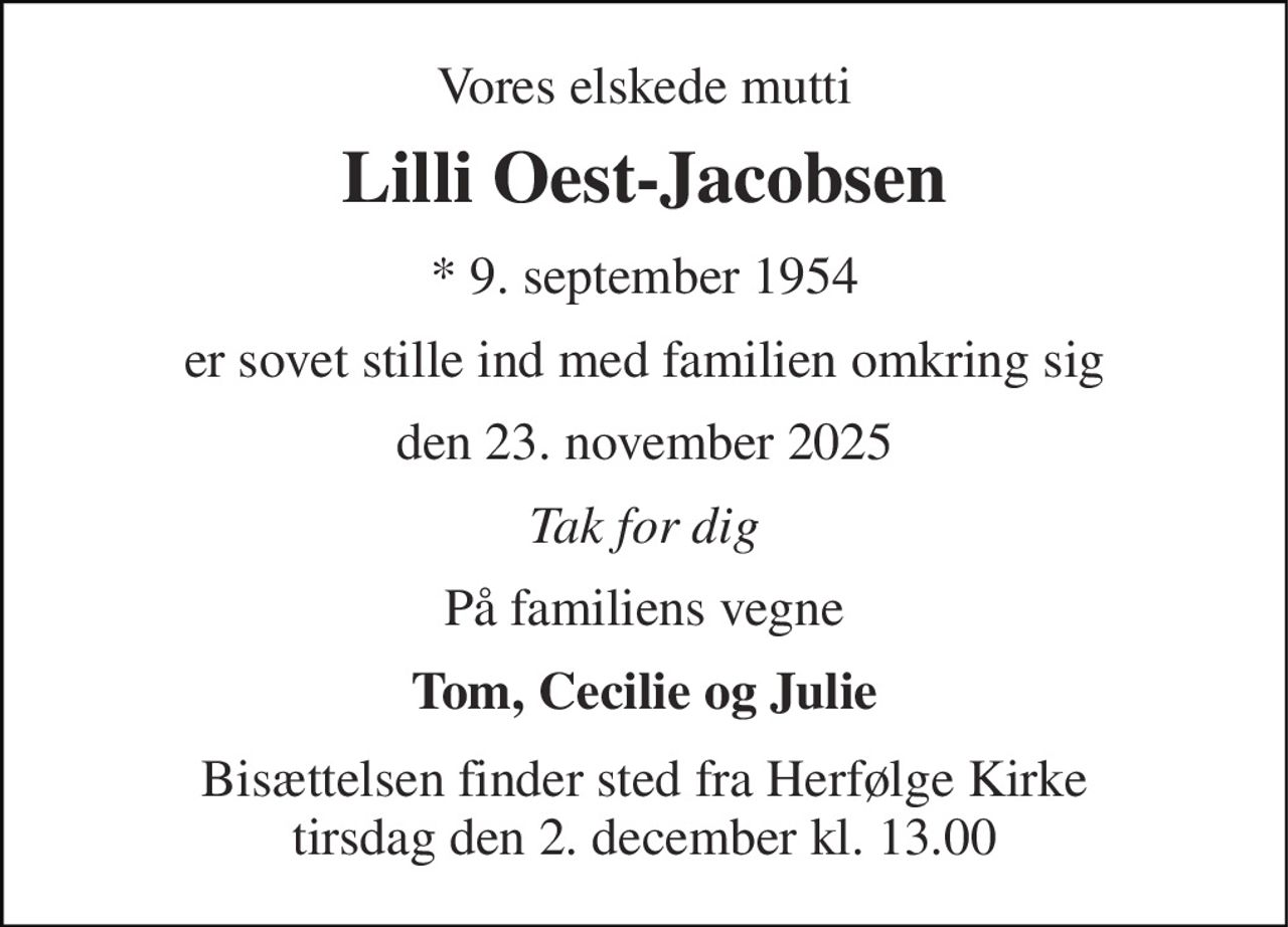 Vores elskede mutti 
Lilli Oest-Jacobsen 
* 9. september 1954 
er sovet stille ind med familien omkring sig 
den 23. november 2025 
Tak for dig 
På familiens vegne 
Tom, Cecilie og Julie 
Bisættelsen finder sted fra Herfølge Kirke tirsdag den 2. december kl. 13.00