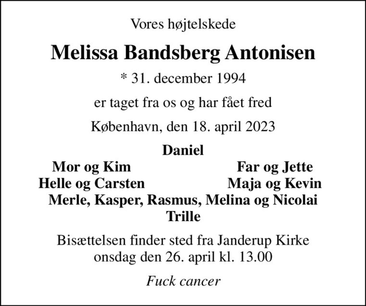Vores højtelskede
Melissa Bandsberg Antonisen
* 31. december 1994
er taget fra os og har fået fred
København, den 18. april 2023
Daniel
Mor og Kim
Far og Jette
Helle og Carsten
Maja og Kevin
Bisættelsen finder sted fra Janderup Kirke  onsdag den 26. april kl. 13.00 
Fuck cancer