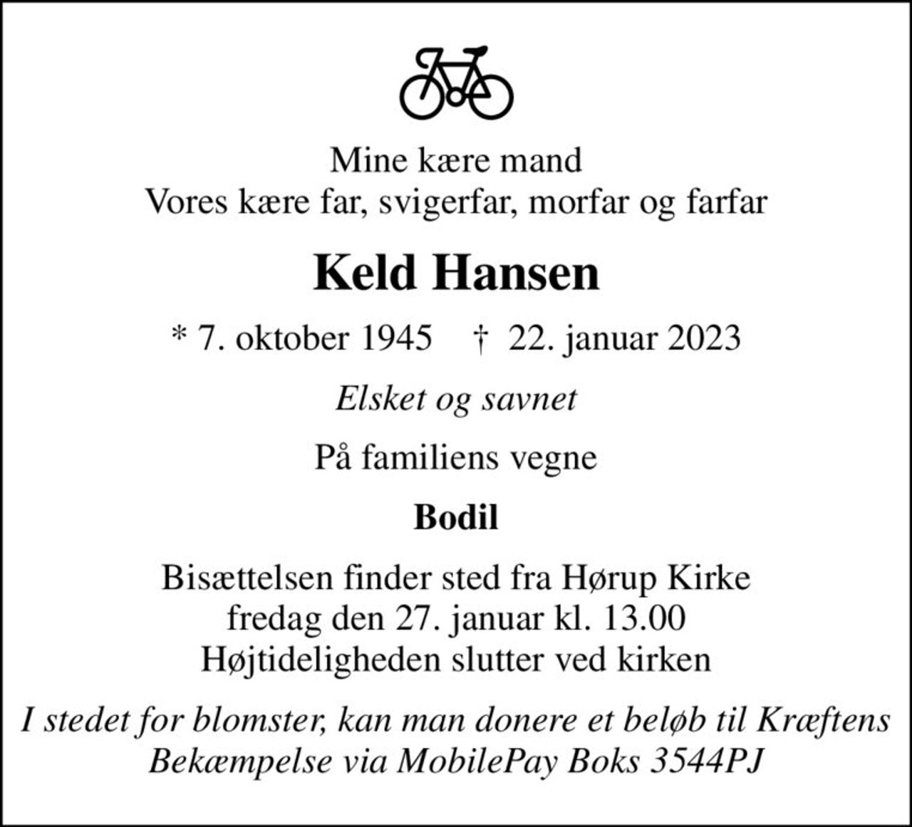 Mine kære mand Vores kære far, svigerfar, morfar og farfar
Keld Hansen
* 7. oktober 1945    ✝ 22. januar 2023
Elsket og savnet
På familiens vegne
Bodil
Bisættelsen finder sted fra Hørup Kirke  fredag den 27. januar kl. 13.00  Højtideligheden slutter ved kirken
I stedet for blomster, kan man donere et beløb til Kræftens Bekæmpelse via MobilePay Boks 3544PJ