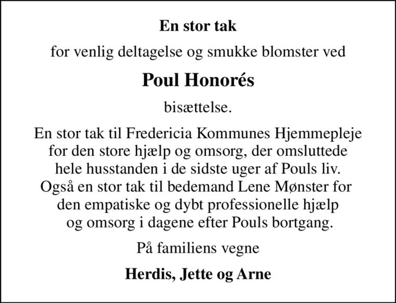 En stor tak
for venlig deltagelse og smukke blomster ved
Poul Honorés
bisættelse.
En stor tak til Fredericia Kommunes Hjemmepleje  for den store hjælp og omsorg, der omsluttede  hele husstanden i de sidste uger af Pouls liv. Også en stor tak til bedemand Lene Mønster for  den empatiske og dybt professionelle hjælp  og omsorg i dagene efter Pouls bortgang.
På familiens vegne
Herdis, Jette og Arne