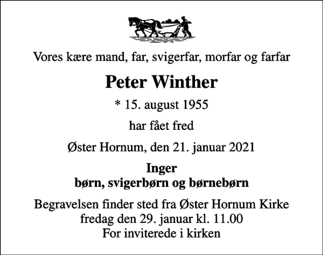 <p>Vores kære mand, far, svigerfar, morfar og farfar<br />Peter Winther<br />* 15. august 1955<br />har fået fred<br />Øster Hornum, den 21. januar 2021<br />Inger børn, svigerbørn og børnebørn<br />Begravelsen finder sted fra Øster Hornum Kirke fredag den 29. januar kl. 11.00 For inviterede i kirken</p>