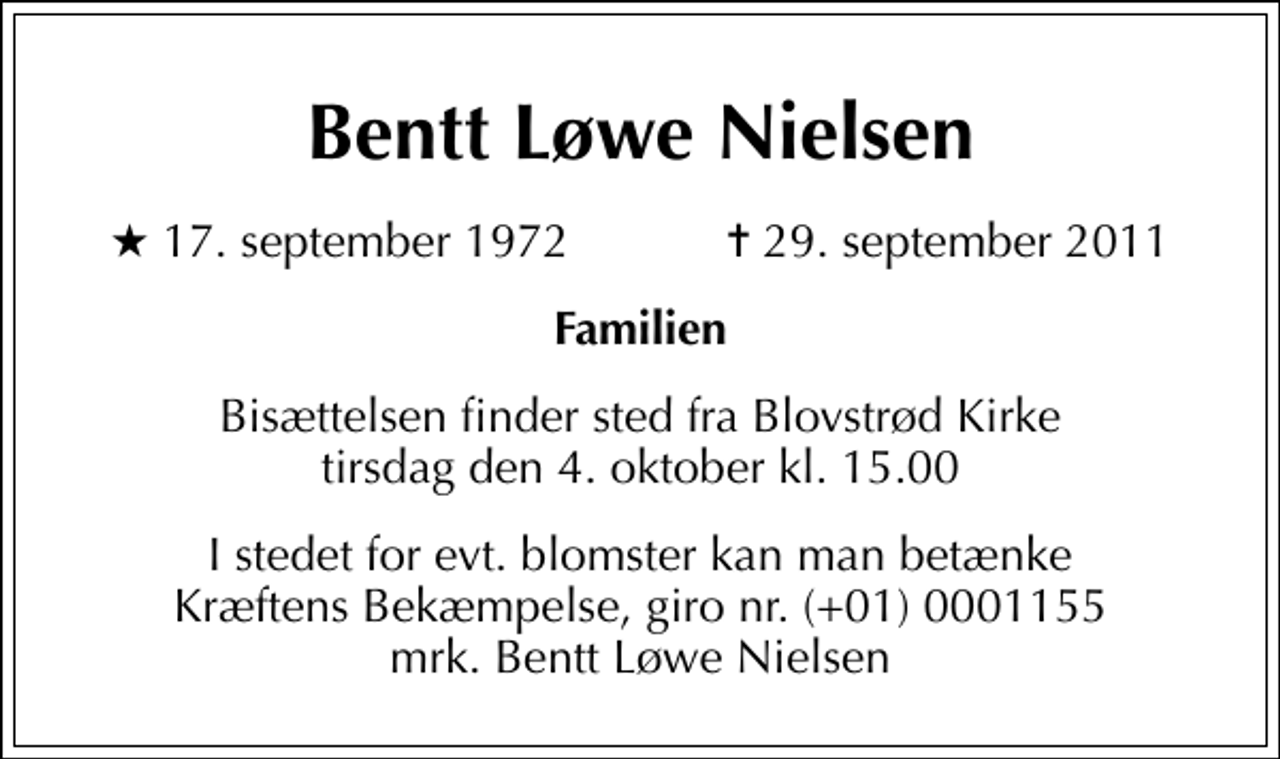<p>Bentt Løwe Nielsen<br />* 17. september 1972 ✝ 29. september 2011<br />Familien<br />Bisættelsen finder sted fra Blovstrød Kirke tirsdag den 4. oktober kl. 15.00<br />I stedet for evt. blomster kan man betænke<br />Kræftens Bekæmpelse reg.4183konto0001155mrk. Bentt Løwe<br />Nielsen</p>