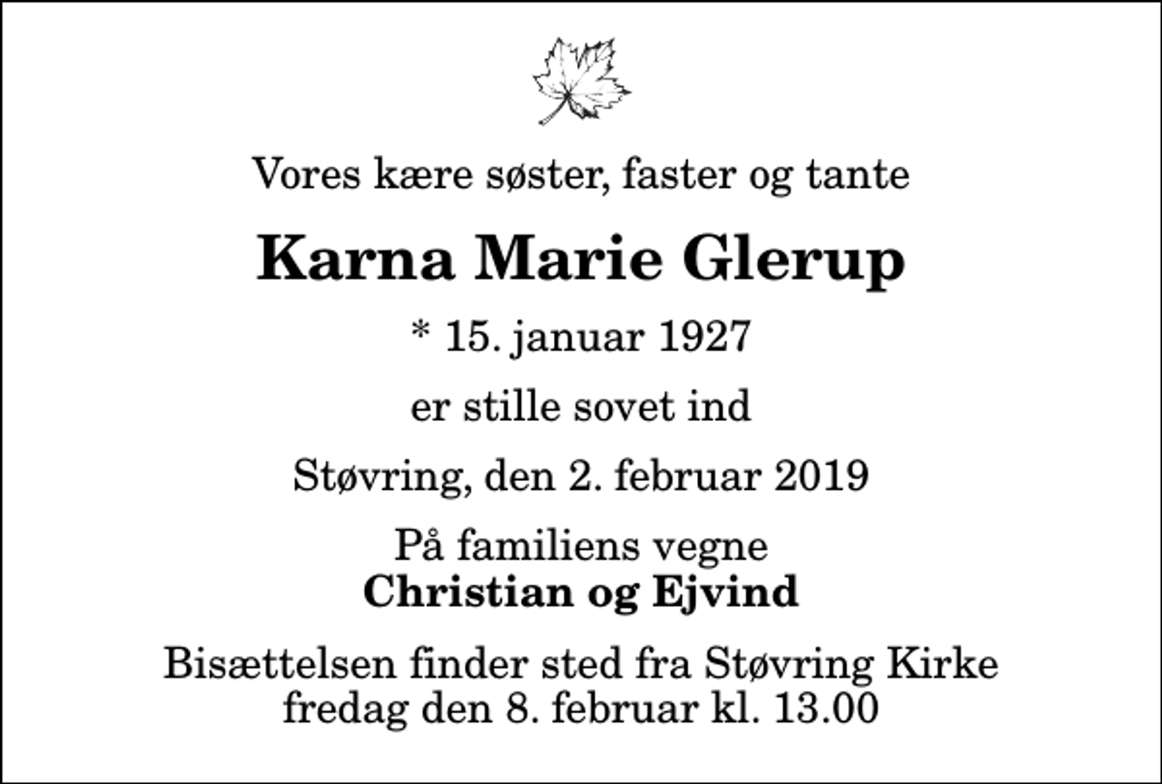 <p>Vores kære søster, faster og tante<br />Karna Marie Glerup<br />* 15. januar 1927<br />er stille sovet ind<br />Støvring, den 2. februar 2019<br />På familiens vegne<br />Christian og Ejvind<br />Bisættelsen finder sted fra Støvring Kirke fredag den 8. februar kl. 13.00</p>