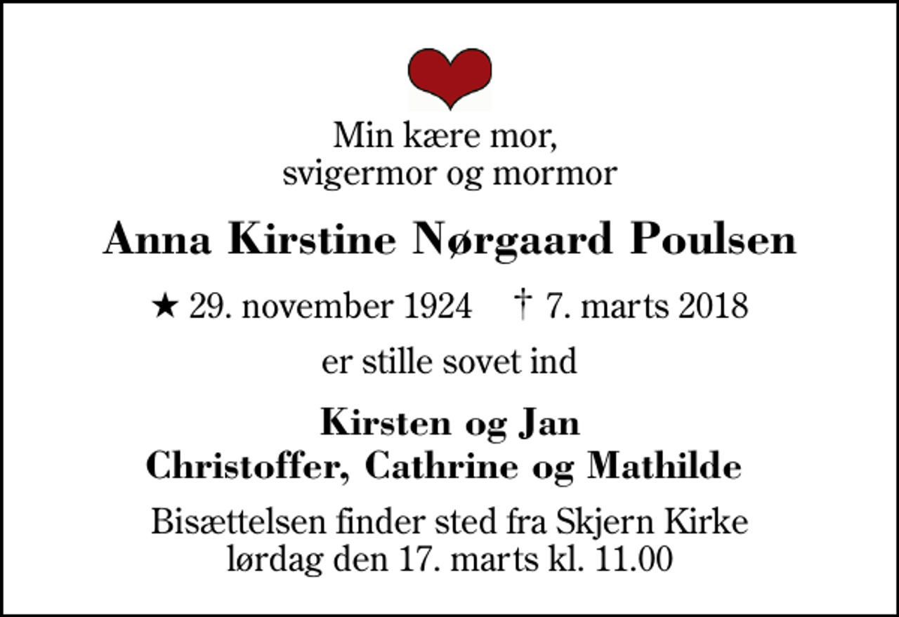<p>Min kære mor, svigermor og mormor<br />Anna Kirstine Nørgaard Poulsen<br />* 29. november 1924 ✝ 7. marts 2018<br />er stille sovet ind<br />Kirsten og Jan Christoffer, Cathrine og Mathilde<br />Bisættelsen finder sted fra Skjern Kirke lørdag den 17. marts kl. 11.00</p>