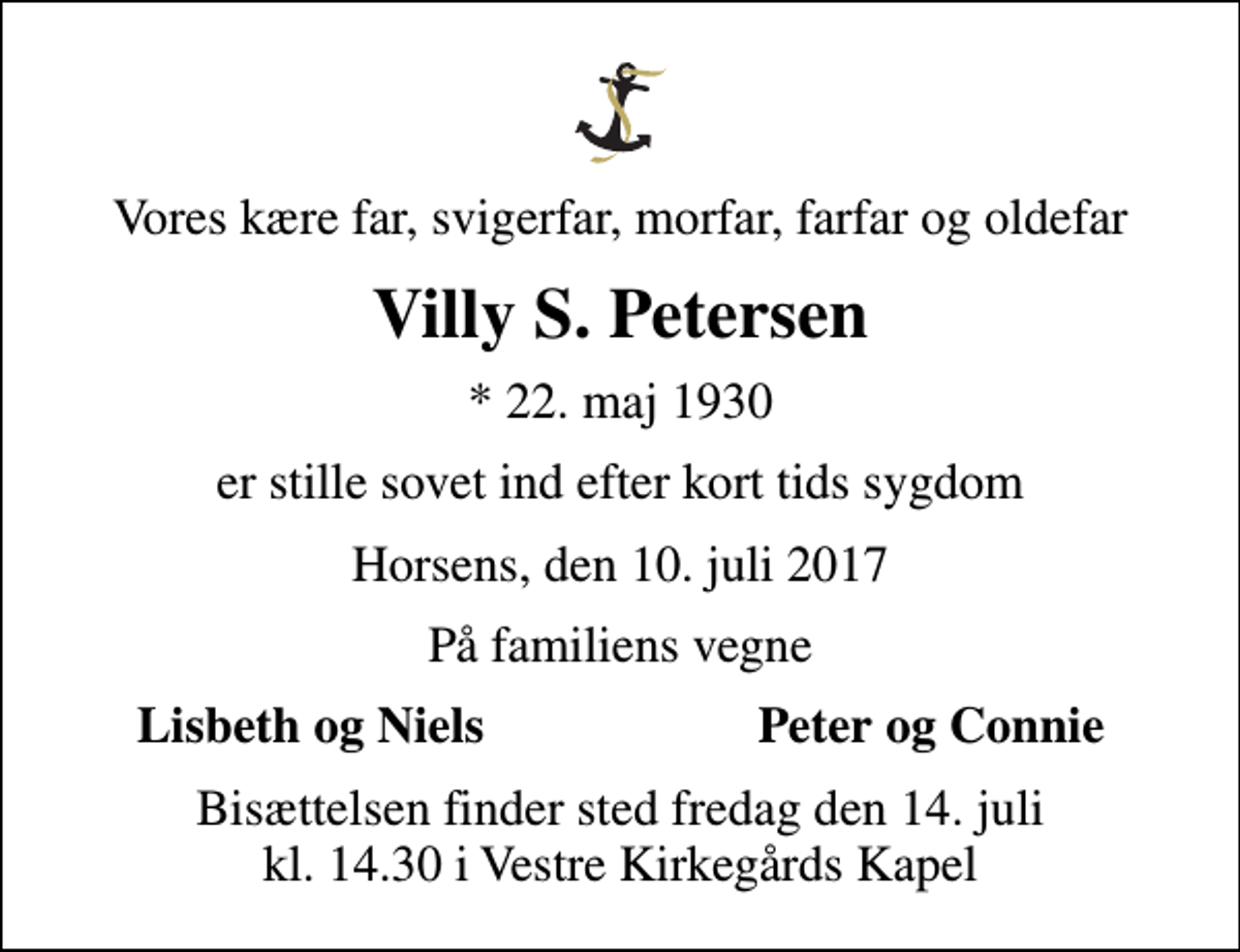 <p>Vores kære far, svigerfar, morfar, farfar og oldefar<br />Villy S. Petersen<br />* 22. maj 1930<br />er stille sovet ind efter kort tids sygdom<br />Horsens, den 10. juli 2017<br />På familiens vegne<br />Lisbeth og Niels<br />Peter og Connie<br />Bisættelsen finder sted fredag den 14. juli kl. 14.30 i Vestre Kirkegårds Kapel</p>