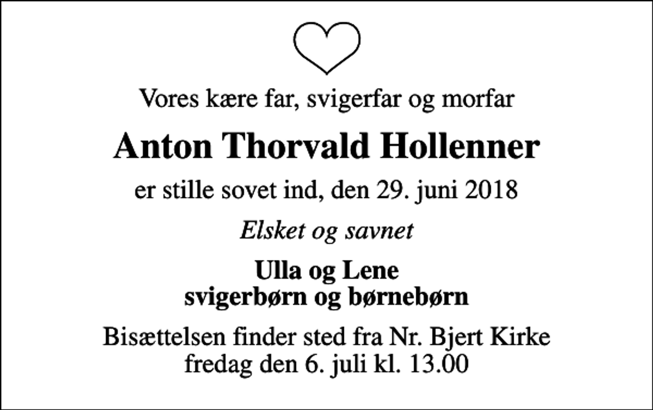 <p>Vores kære far, svigerfar og morfar<br />Anton Thorvald Hollenner<br />er stille sovet ind, den 29. juni 2018<br />Elsket og savnet<br />Ulla og Lene svigerbørn og børnebørn<br />Bisættelsen finder sted fra Nr. Bjert Kirke fredag den 6. juli kl. 13.00</p>
