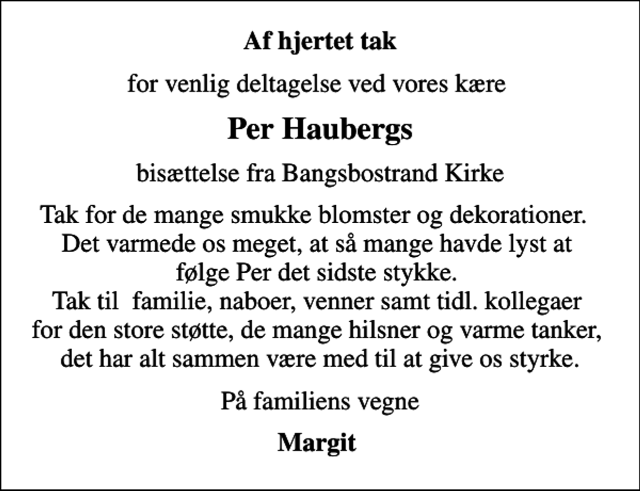 <p>Af hjertet tak<br />for venlig deltagelse ved vores kære<br />Per Haubergs<br />bisættelse fra Bangsbostrand Kirke<br />Tak for de mange smukke blomster og dekorationer. Det varmede os meget, at så mange havde lyst at følge Per det sidste stykke. Tak til familie, naboer, venner samt tidl. kollegaer for den store støtte, de mange hilsner og varme tanker, det har alt sammen være med til at give os styrke.<br />På familiens vegne<br />Margit</p>