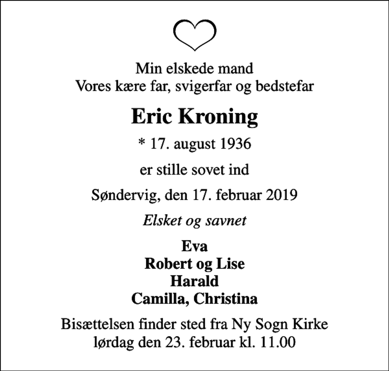<p>Min elskede mand Vores kære far, svigerfar og bedstefar<br />Eric Kroning<br />* 17. august 1936<br />er stille sovet ind<br />Søndervig, den 17. februar 2019<br />Elsket og savnet<br />Eva Robert og Lise Harald Camilla, Christina<br />Bisættelsen finder sted fra Ny Sogn Kirke lørdag den 23. februar kl. 11.00</p>