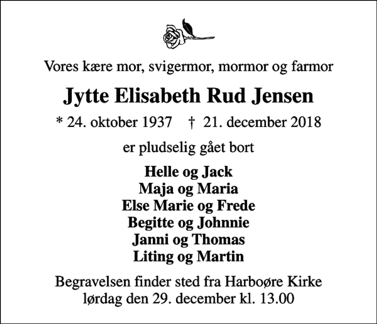 <p>Vores kære mor, svigermor, mormor og farmor<br />Jytte Elisabeth Rud Jensen<br />* 24. oktober 1937 ✝ 21. december 2018<br />er pludselig gået bort<br />Helle og Jack Maja og Maria Else Marie og Frede Begitte og Johnnie Janni og Thomas Liting og Martin<br />Begravelsen finder sted fra Harboøre Kirke lørdag den 29. december kl. 13.00</p>