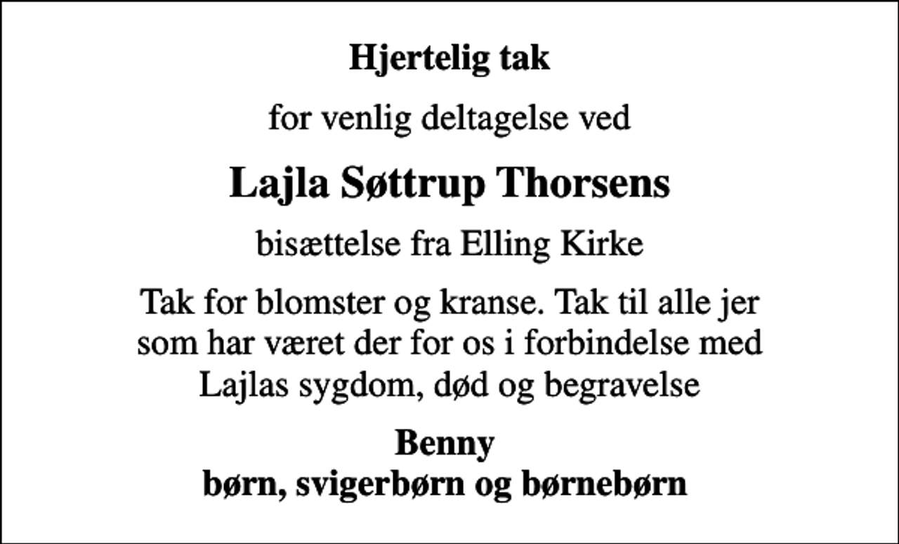 <p>Hjertelig tak<br />for venlig deltagelse ved<br />Lajla Søttrup Thorsens<br />bisættelse fra Elling Kirke<br />Tak for blomster og kranse. Tak til alle jer som har været der for os i forbindelse med Lajlas sygdom, død og begravelse<br />Benny børn, svigerbørn og børnebørn</p>