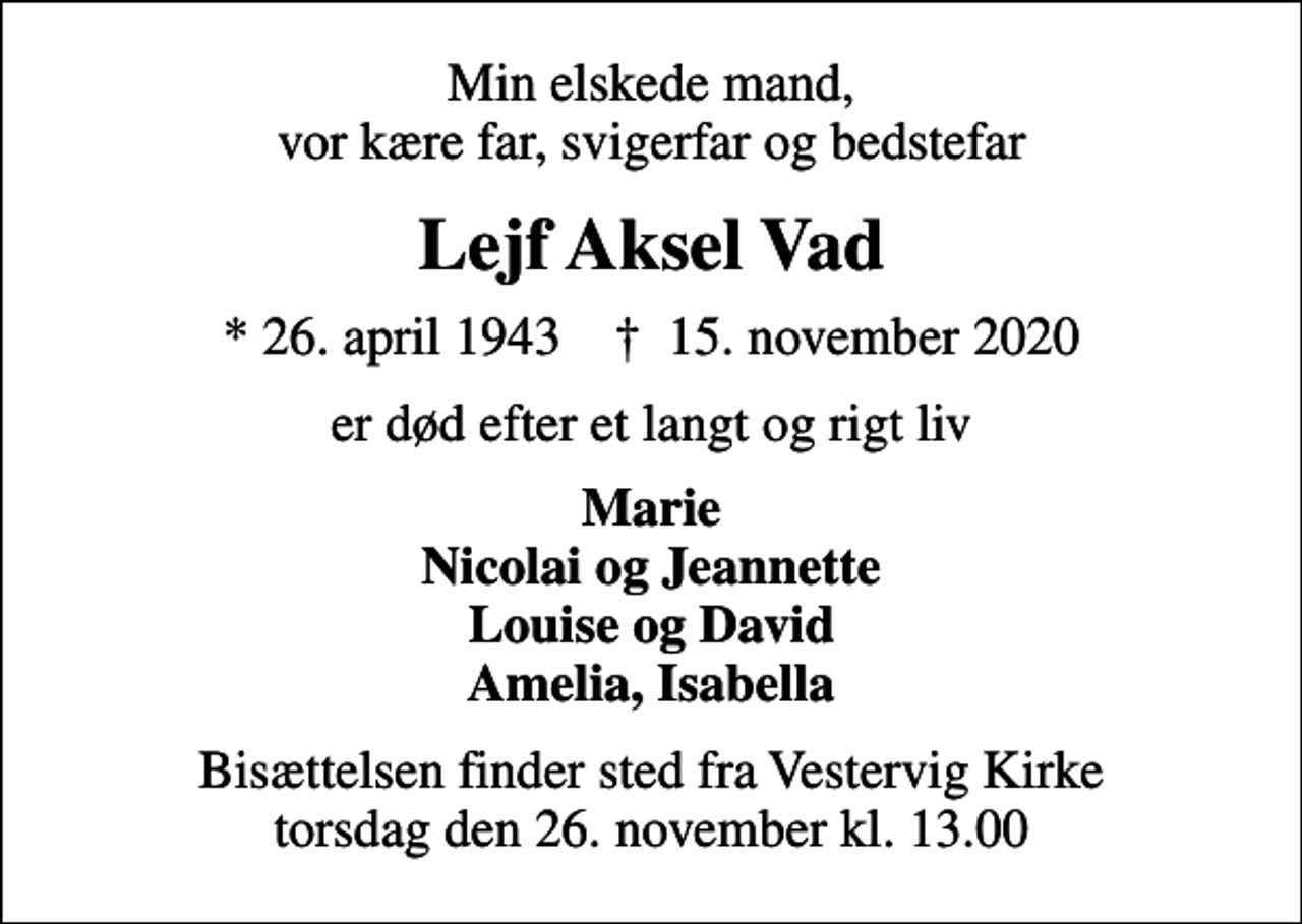 <p>Min elskede mand, vor kære far, svigerfar og bedstefar<br />Lejf Aksel Vad<br />* 26. april 1943 ✝ 15. november 2020<br />er død efter et langt og rigt liv<br />Marie Nicolai og Jeannette Louise og David Amelia, Isabella<br />Bisættelsen finder sted fra Vestervig Kirke torsdag den 26. november kl. 13.00</p>
