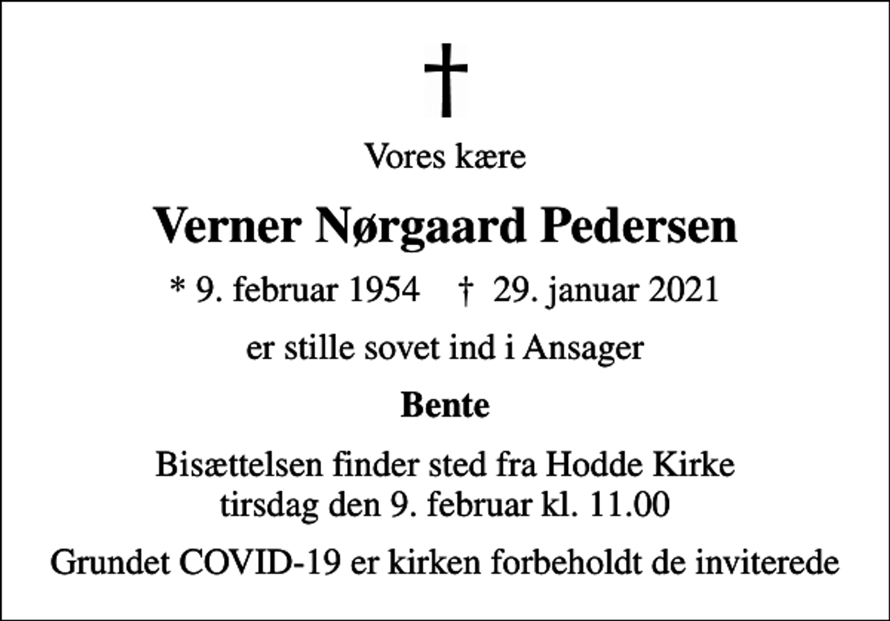 <p>Vores kære<br />Verner Nørgaard Pedersen<br />* 9. februar 1954 ✝ 29. januar 2021<br />er stille sovet ind i Ansager<br />Bente<br />Bisættelsen finder sted fra Hodde Kirke tirsdag den 9. februar kl. 11.00<br />Grundet COVID-19 er kirken forbeholdt de inviterede</p>