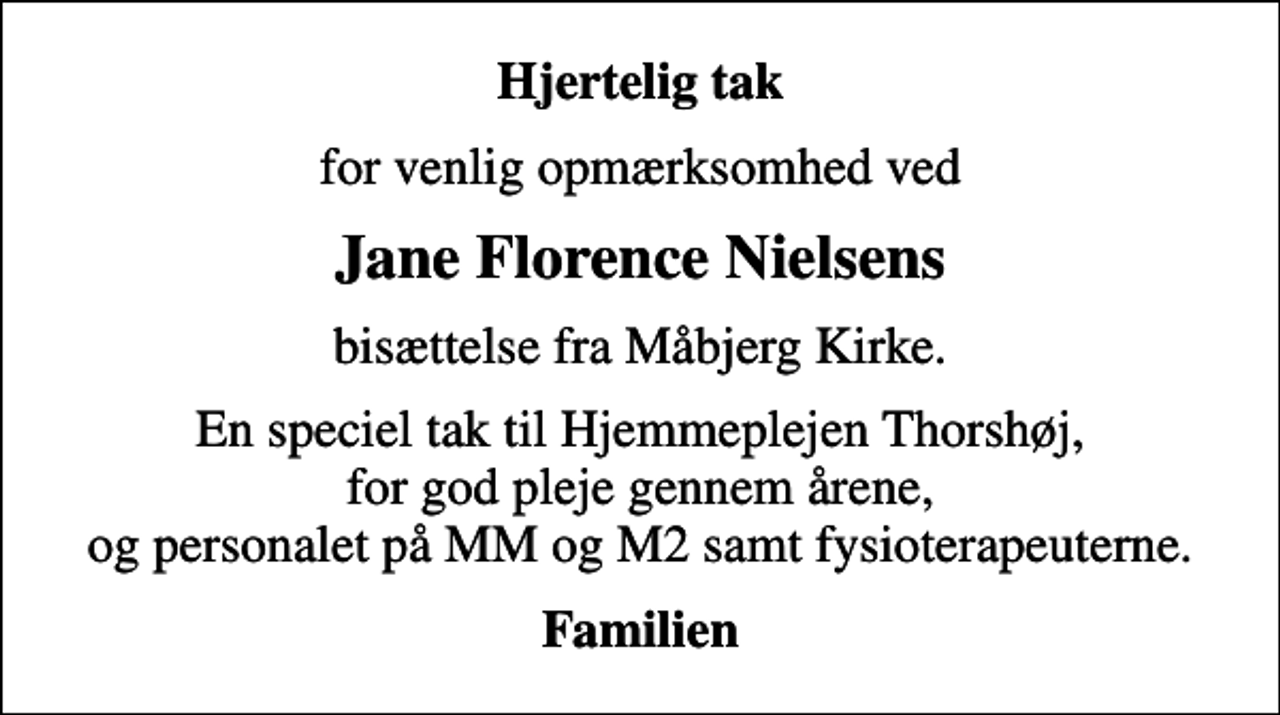 <p>Hjertelig tak<br />for venlig opmærksomhed ved<br />Jane Florence Nielsens<br />bisættelse fra Måbjerg Kirke.<br />En speciel tak til Hjemmeplejen Thorshøj, for god pleje gennem årene, og personalet på MM og M2 samt fysioterapeuterne.<br />Familien</p>