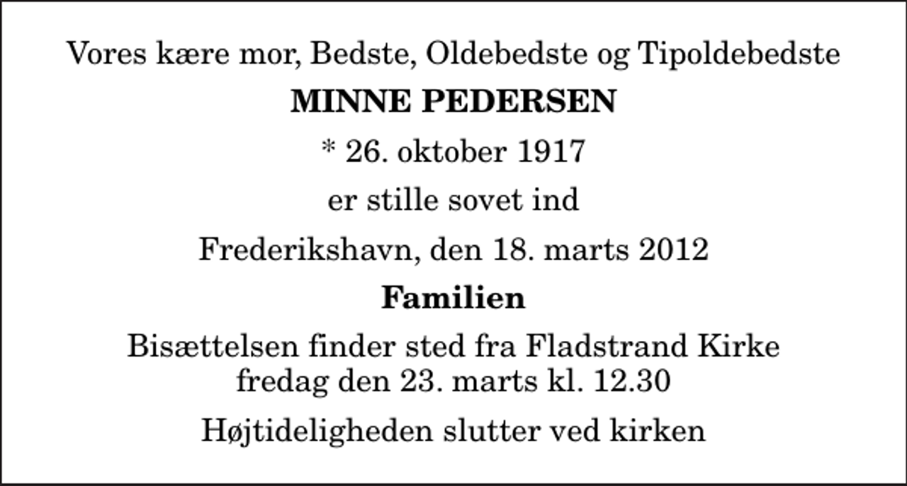<p>Vores kære mor, Bedste, Oldebedste og Tipoldebedste<br />Minne Pedersen<br />* 26. oktober 1917<br />er stille sovet ind<br />Frederikshavn, den 18. marts 2012<br />Familien<br />Bisættelsen finder sted fra Fladstrand Kirke fredag den 23. marts kl. 12.30 Højtideligheden slutter ved kirken</p>