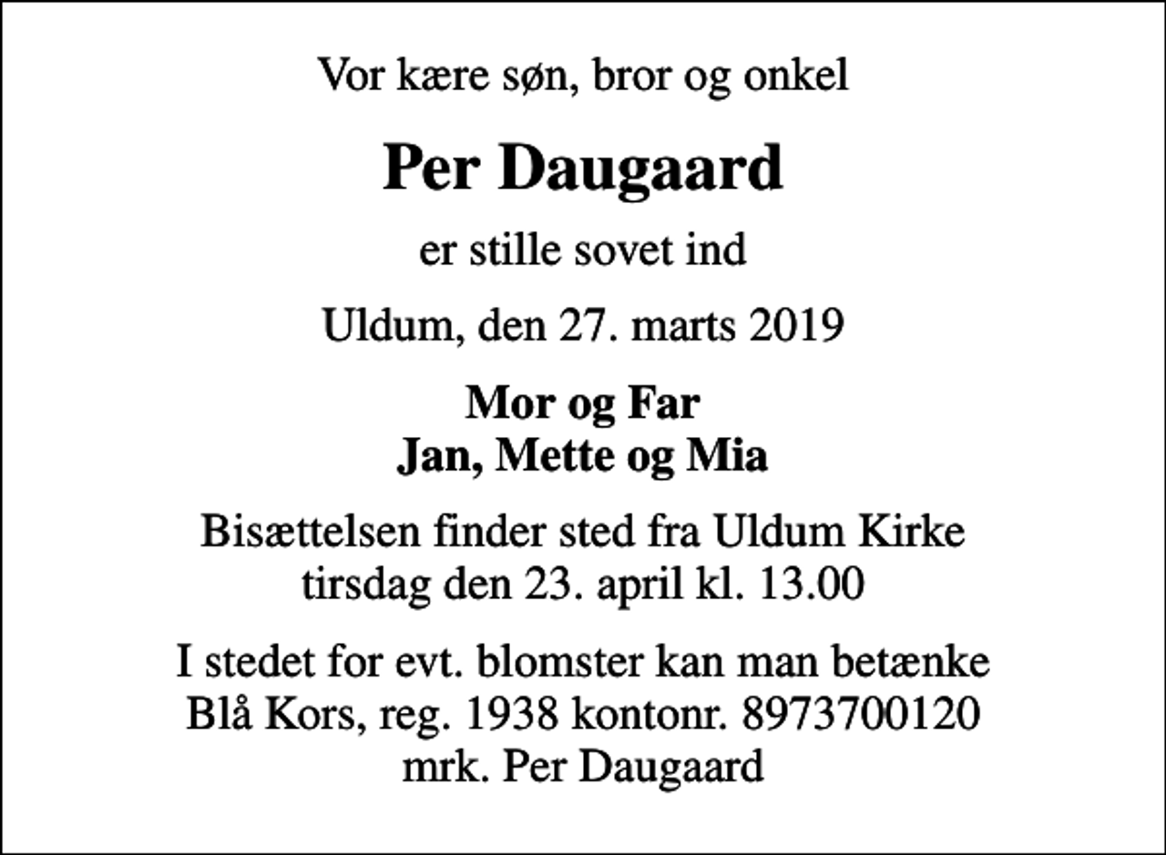 <p>Vor kære søn, bror og onkel<br />Per Daugaard<br />er stille sovet ind<br />Uldum, den 27. marts 2019<br />Mor og Far Jan, Mette og Mia<br />Bisættelsen finder sted fra Uldum Kirke tirsdag den 23. april kl. 13.00<br />I stedet for evt. blomster kan man betænke<br />Blå Kors reg.1938kontonr.8973700120mrk. Per<br />Daugaard</p>