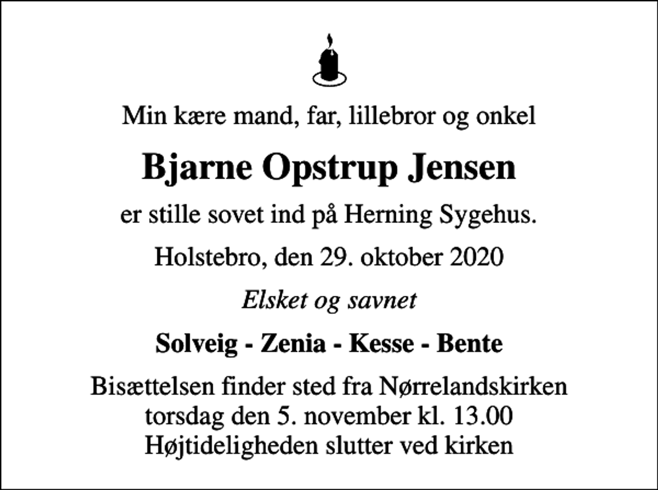 <p>Min kære mand, far, lillebror og onkel<br />Bjarne Opstrup Jensen<br />er stille sovet ind på Herning Sygehus.<br />Holstebro, den 29. oktober 2020<br />Elsket og savnet<br />Solveig - Zenia - Kesse - Bente<br />Bisættelsen finder sted fra Nørrelandskirken torsdag den 5. november kl. 13.00 Højtideligheden slutter ved kirken</p>