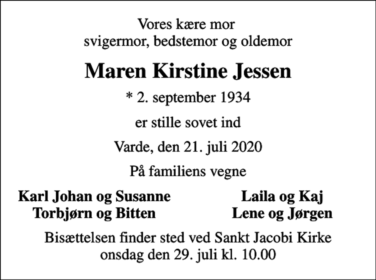 <p>Vores kære mor svigermor, bedstemor og oldemor<br />Maren Kirstine Jessen<br />* 2. september 1934<br />er stille sovet ind<br />Varde, den 21. juli 2020<br />På familiens vegne<br />Karl Johan og Susanne<br />Laila og Kaj<br />Torbjørn og Bitten<br />Lene og Jørgen<br />Bisættelsen finder sted ved Sankt Jacobi Kirke onsdag den 29. juli kl. 10.00</p>