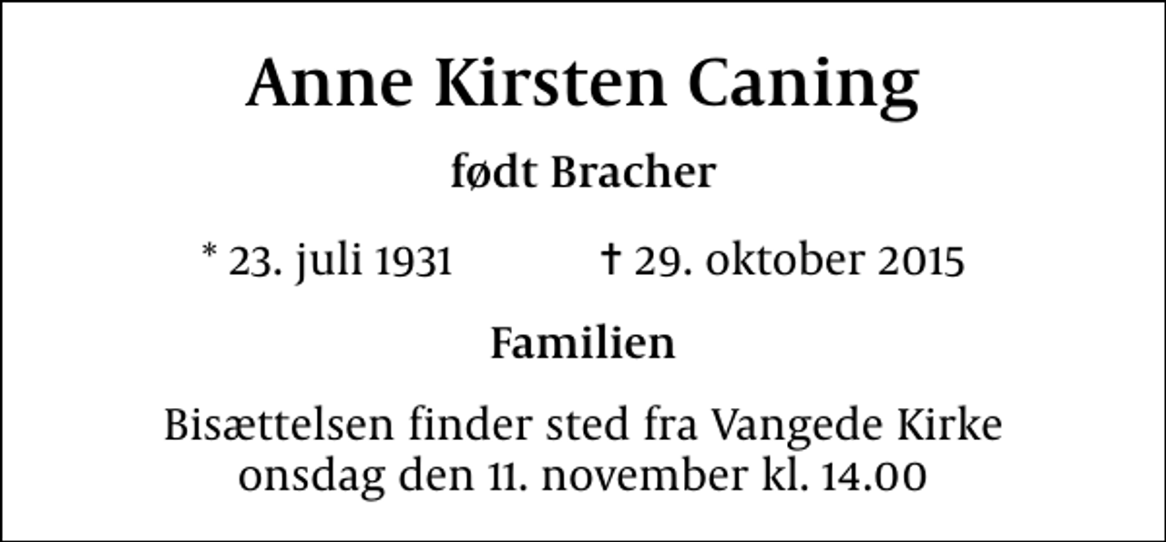 <p>Anne Kirsten Caning<br />født Bracher<br />* 23. juli 1931 ✝ 29. oktober 2015<br />Familien<br />Bisættelsen finder sted fra Vangede Kirke onsdag den 11. november kl. 14.00</p>