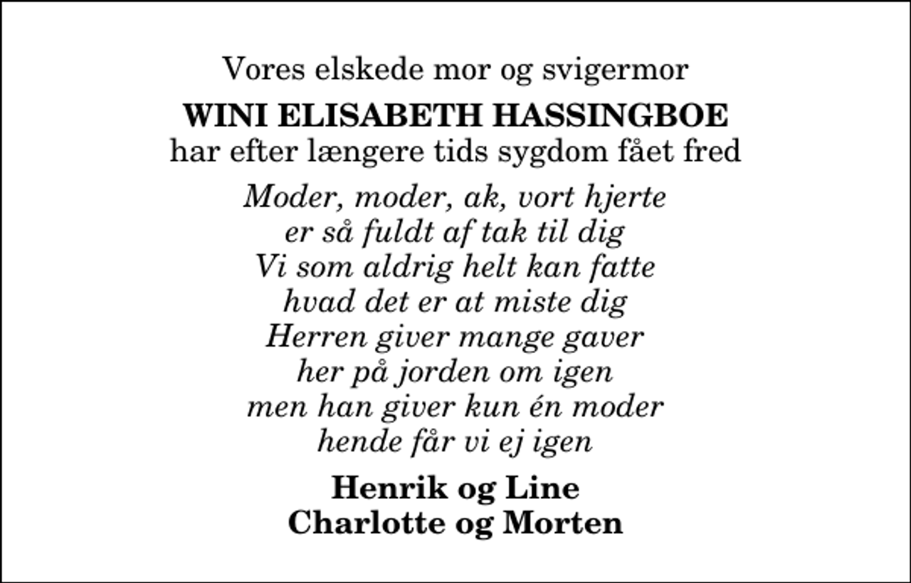 <p>Vores elskede mor og svigermor<br />Wini Elisabeth Hassingboe<br />har efter længere tids sygdom fået fred<br />Moder, moder, ak, vort hjerte er så fuldt af tak til dig Vi som aldrig helt kan fatte hvad det er at miste dig Herren giver mange gaver her på jorden om igen men han giver kun én moder hende får vi ej igen<br />Henrik og Line Charlotte og Morten</p>