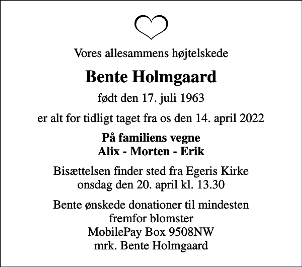 <p>Vores allesammens højtelskede<br />Bente Holmgaard<br />født den 17. juli 1963<br />er alt for tidligt taget fra os den 14. april 2022<br />På familiens vegne Alix - Morten - Erik<br />Bisættelsen finder sted fra Egeris Kirke onsdag den 20. april kl. 13.30<br />Bente ønskede donationer til mindesten fremfor blomster MobilePay Box 9508NW mrk. Bente Holmgaard</p>