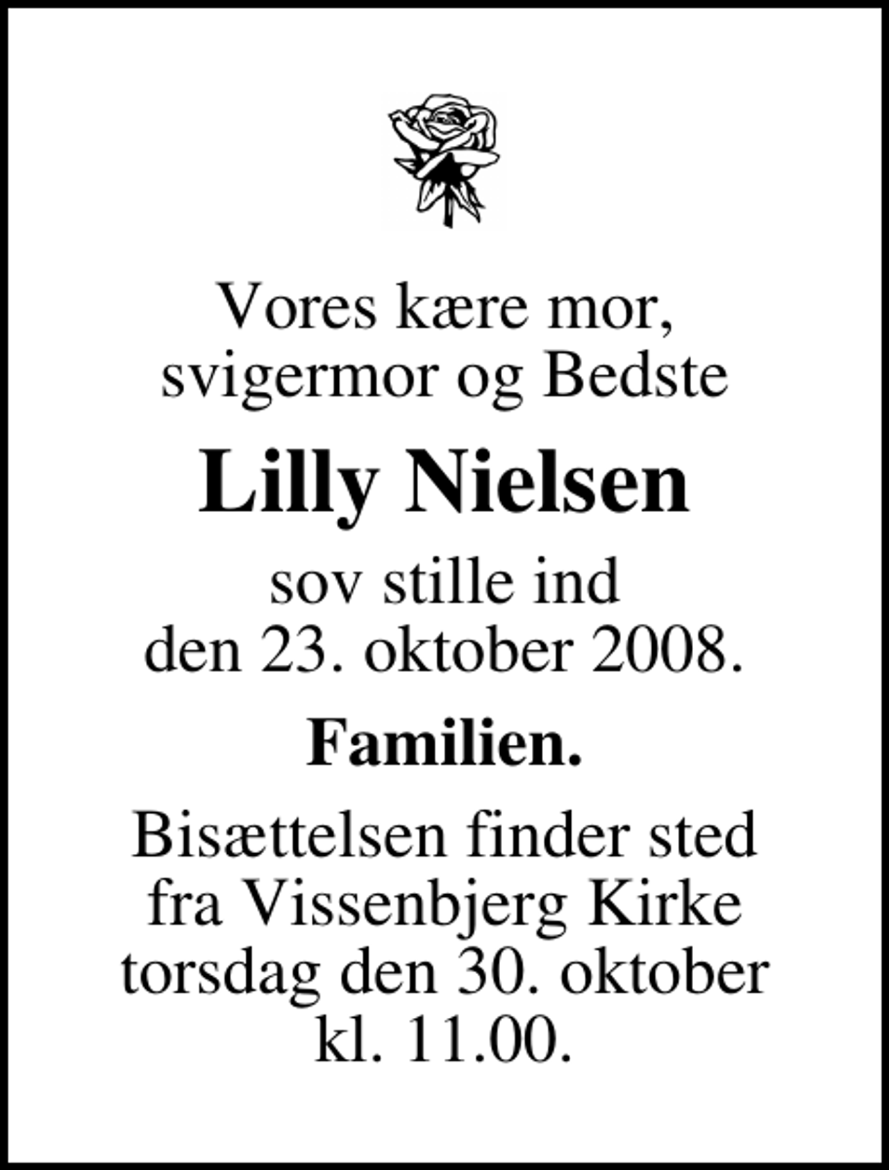 <p>Vores kære mor, svigermor og Bedste<br />Lilly Nielsen<br />sov stille ind den 23. oktober 2008.<br />Familien.<br />Bisættelsen finder sted fra Vissenbjerg Kirke torsdag den 30. oktober kl. 11.00</p>