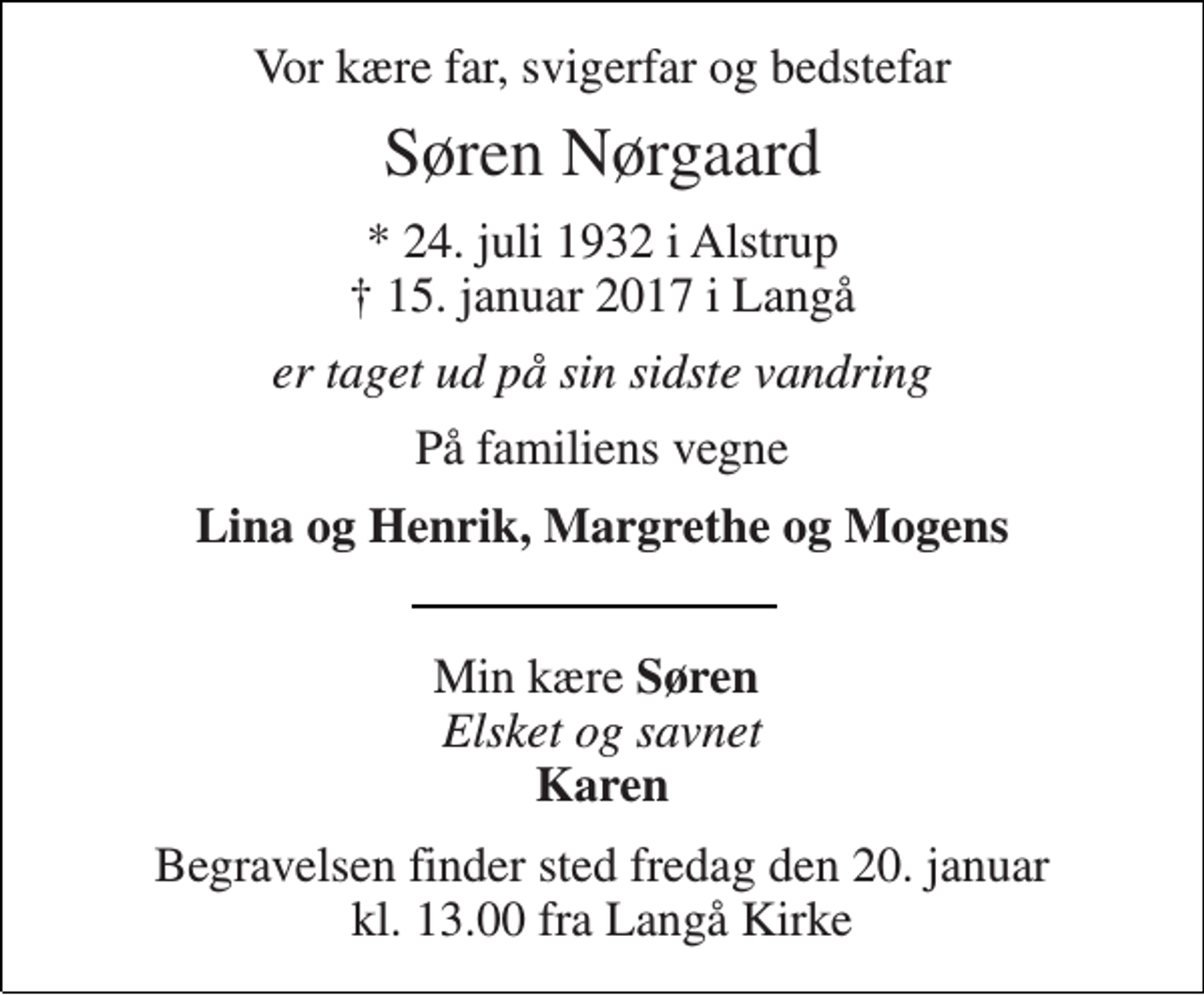 <p>Vor kære far, svigerfar og bedstefar<br />Søren Nørgaard<br />* 24. juli 1932 i Alstrup † 15. januar 2017 i Langå<br />er taget ud på sin sidste vandring<br />På familiens vegne<br />Lina og Henrik, Margrethe og Mogens<br />Min kære Søren Elsket og savnet Karen<br />Begravelsen finder sted fredag den 20. januar kl. 13.00 fra Langå Kirke</p>