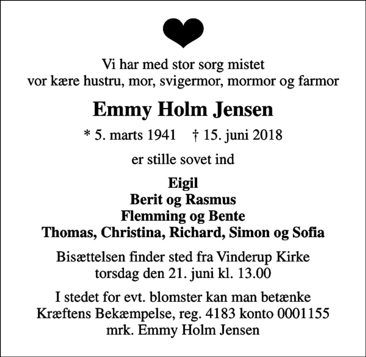 <p>Vi har med stor sorg mistet vor kære hustru, mor, svigermor, mormor og farmor<br />Emmy Holm Jensen<br />* 5. marts 1941 ✝ 15. juni 2018<br />er stille sovet ind<br />Eigil Berit og Rasmus Flemming og Bente Thomas, Christina, Richard, Simon og Sofia<br />Bisættelsen finder sted fra Vinderup Kirke torsdag den 21. juni kl. 13.00<br />I stedet for evt. blomster kan man betænke<br />Kræftens Bekæmpelse reg.4183konto0001155mrk. Emmy Holm<br />Jensen</p>
