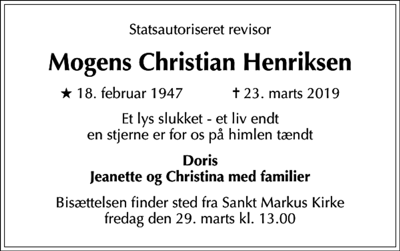 <p>Statsautoriseret revisor<br />Mogens Christian Henriksen<br />* 18. februar 1947 ✝ 23. marts 2019<br />Et lys slukket - et liv endt en stjerne er for os på himlen tændt<br />Doris Jeanette og Christina med familier<br />Bisættelsen finder sted fra Sankt Markus Kirke fredag den 29. marts kl. 13.00</p>