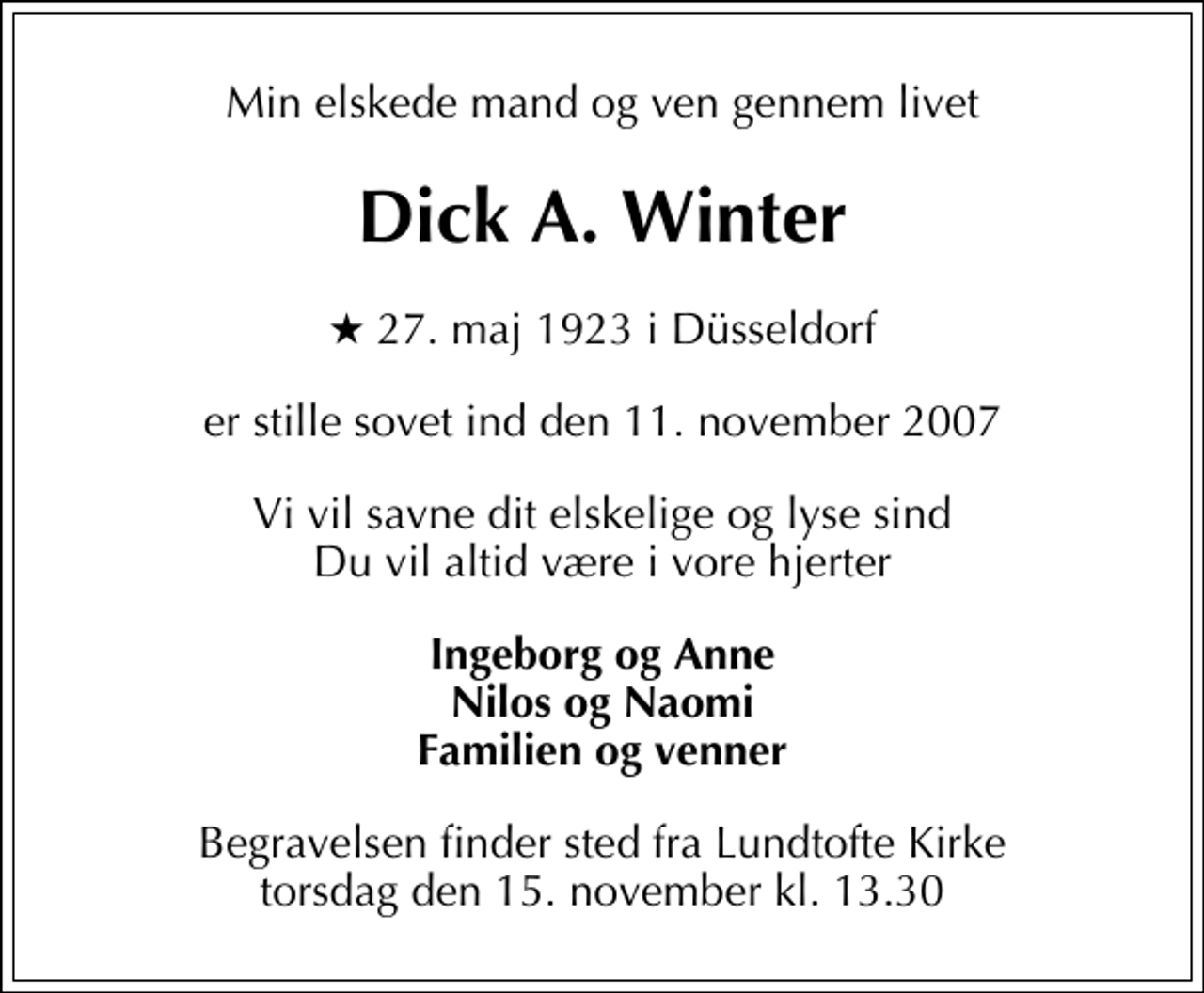 <p>Min elskede mand og ven gennem livet<br />Dick A. Winter<br />* 27. maj 1923 i Düsseldorf<br />er stille sovet ind den 11. november 2007<br />Vi vil savne dit elskelige og lyse sind Du vil altid være i vore hjerter<br />Ingeborg og Anne Nilos og Naomi Familien og venner<br />Begravelsen finder sted fra Lundtofte Kirke torsdag den 15. november kl. 13.30</p>