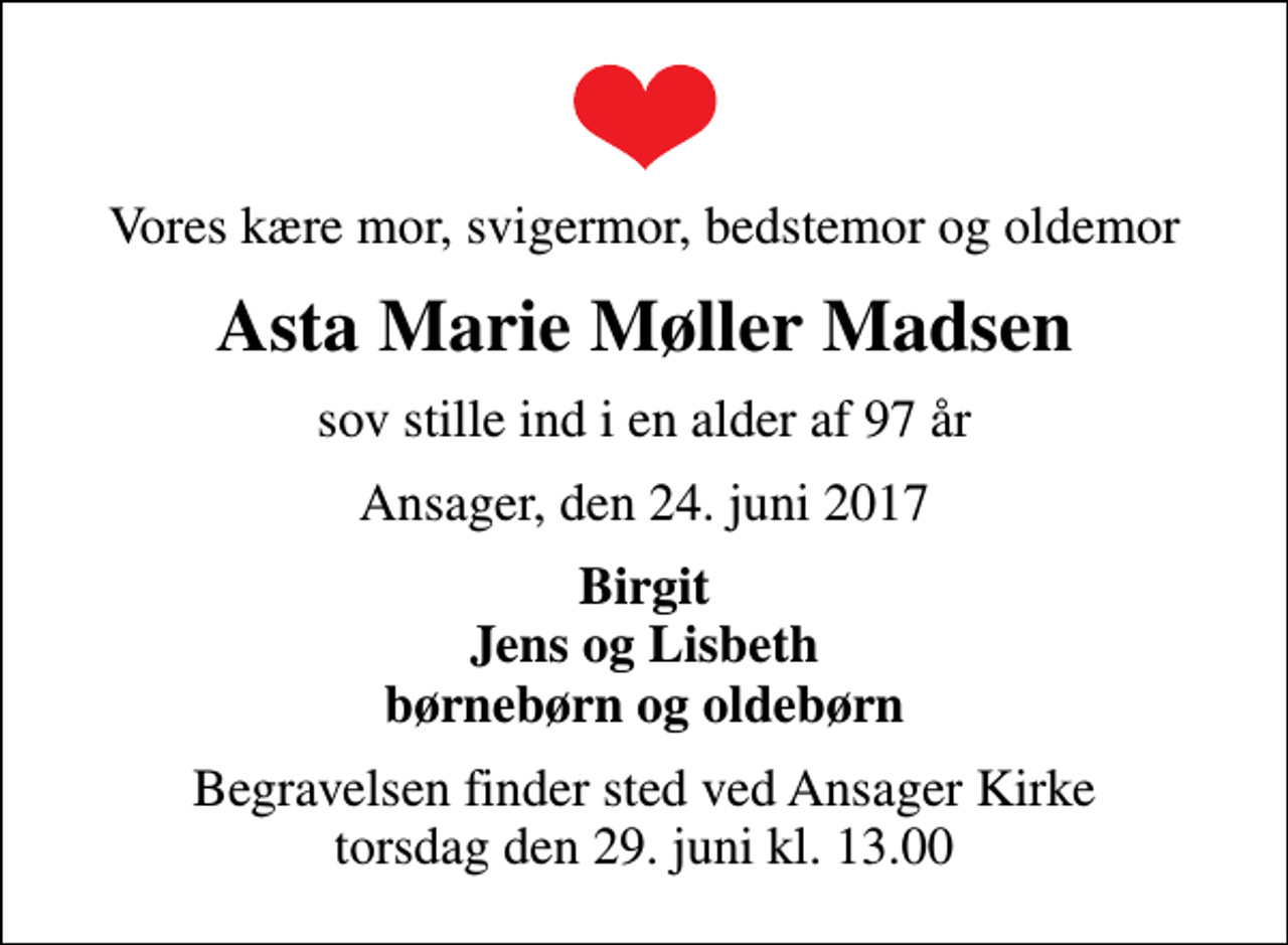 <p>Vores kære mor, svigermor, bedstemor og oldemor<br />Asta Marie Møller Madsen<br />sov stille ind i en alder af 97 år<br />Ansager, den 24. juni 2017<br />Birgit Jens og Lisbeth børnebørn og oldebørn<br />Begravelsen finder sted ved Ansager Kirke torsdag den 29. juni kl. 13.00</p>