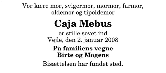 <p>Vor kære mor, svigermor, mormor, farmor, oldemor og tipoldemor<br />Caja Mebus<br />er stille sovet ind Vejle, den 2. januar 2008<br />På familiens vegne Birte og Mogens<br />Bisættelsen har fundet sted.</p>