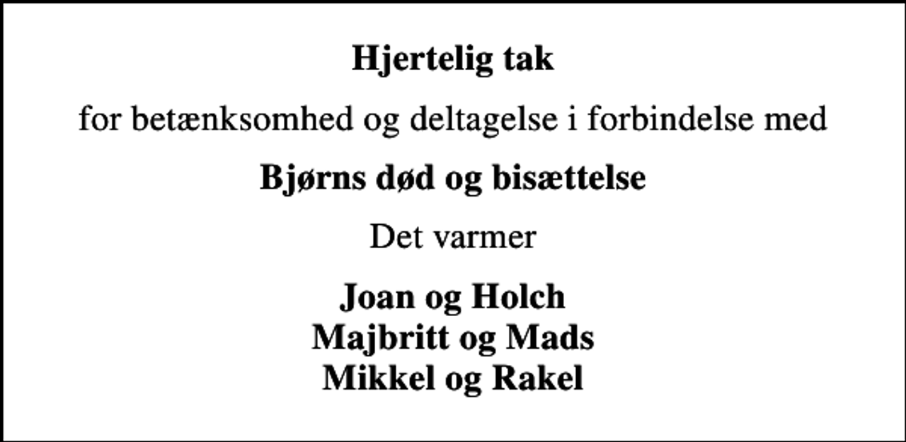 <p>Hjertelig tak<br />for betænksomhed og deltagelse i forbindelse med<br />Bjørns død og bisættelse<br />Det varmer<br />Joan og Holch Majbritt og Mads Mikkel og Rakel</p>