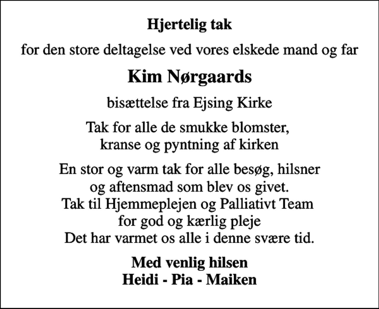 <p>Hjertelig tak<br />for den store deltagelse ved vores elskede mand og far<br />Kim Nørgaards<br />bisættelse fra Ejsing Kirke<br />Tak for alle de smukke blomster, kranse og pyntning af kirken<br />En stor og varm tak for alle besøg, hilsner og aftensmad som blev os givet. Tak til Hjemmeplejen og Palliativt Team for god og kærlig pleje Det har varmet os alle i denne svære tid.<br />Med venlig hilsen Heidi - Pia - Maiken</p>