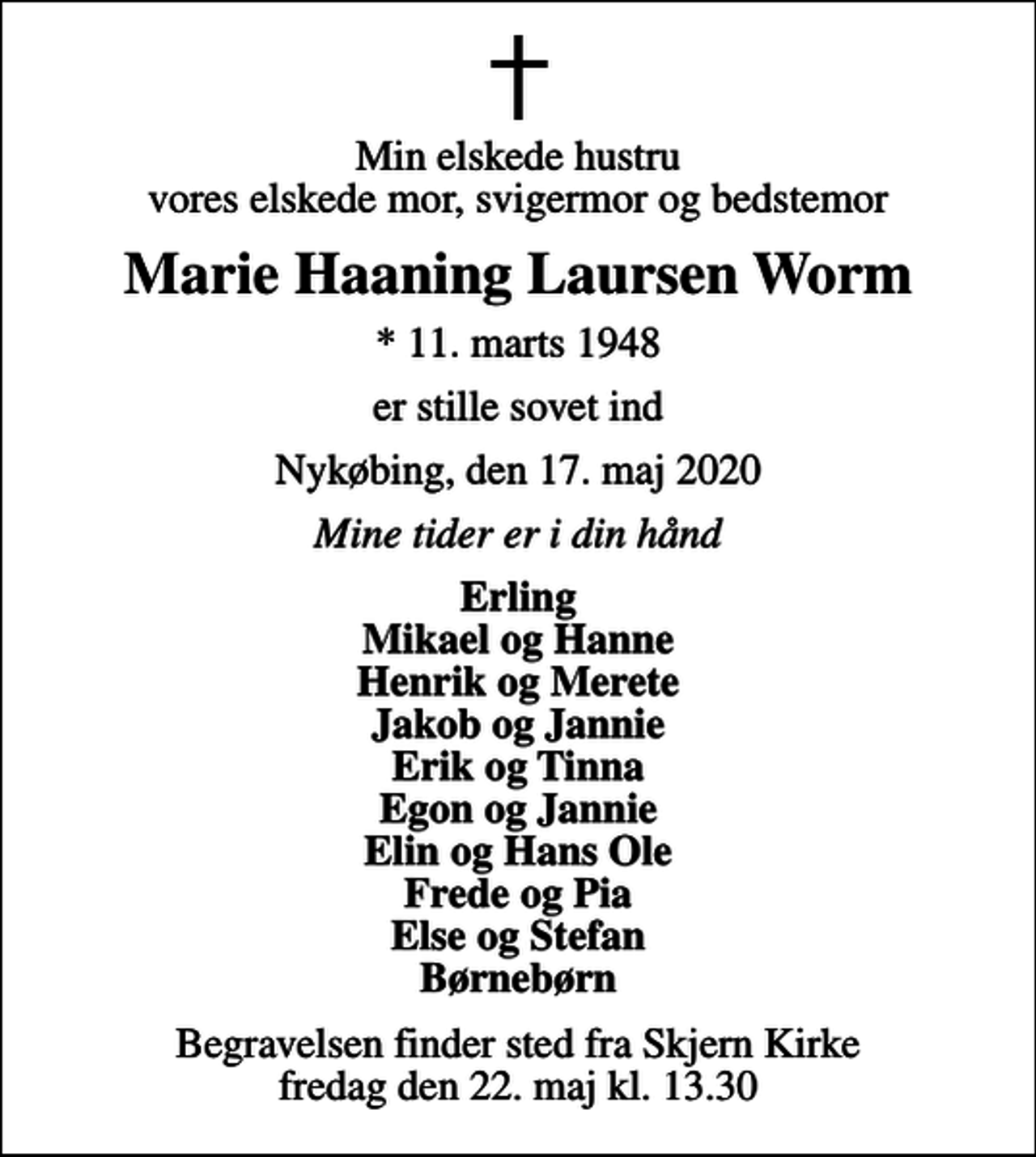 <p>Min elskede hustru vores elskede mor, svigermor og bedstemor<br />Marie Haaning Laursen Worm<br />* 11. marts 1948<br />er stille sovet ind<br />Nykøbing, den 17. maj 2020<br />Mine tider er i din hånd<br />Erling Mikael og Hanne Henrik og Merete Jakob og Jannie Erik og Tinna Egon og Jannie Elin og Hans Ole Frede og Pia Else og Stefan Børnebørn<br />Begravelsen finder sted fra Skjern Kirke fredag den 22. maj kl. 13.30</p>