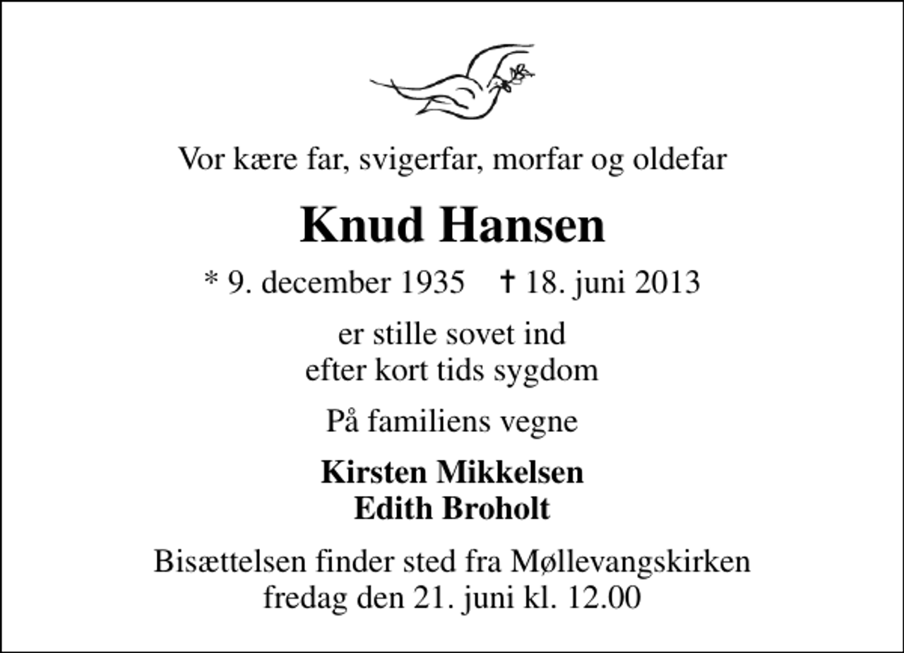 <p>Vor kære far, svigerfar, morfar og oldefar<br />Knud Hansen<br />* 9. december 1935 ✝ 18. juni 2013<br />er stille sovet ind efter kort tids sygdom<br />På familiens vegne<br />Kirsten Mikkelsen Edith Broholt<br />Bisættelsen finder sted fra Møllevangskirken fredag den 21. juni kl. 12.00</p>