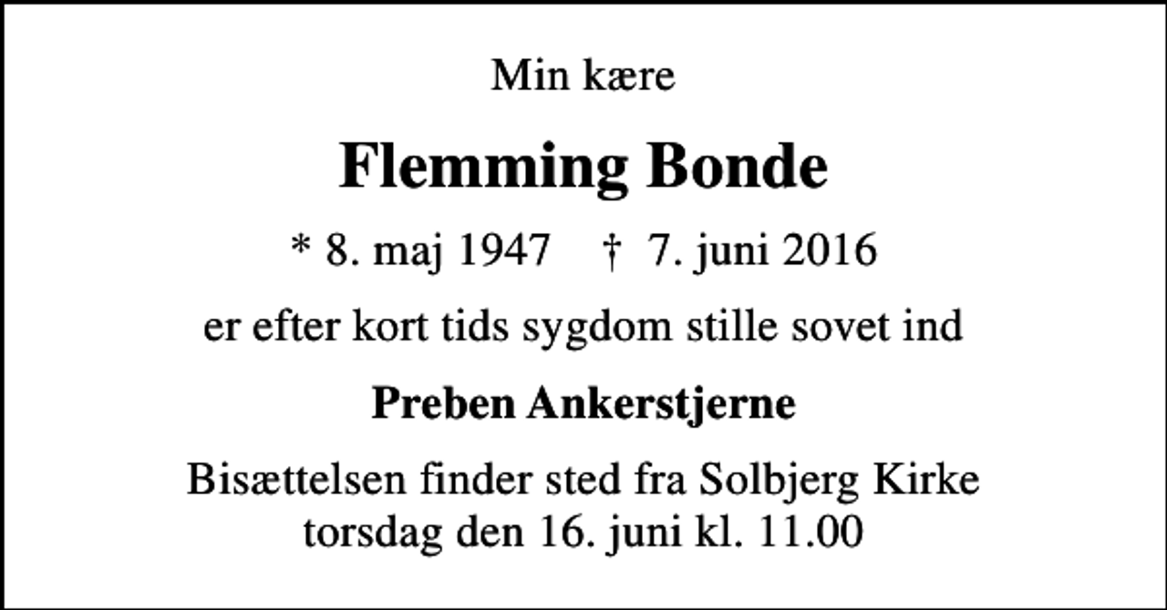 <p>Min kære<br />Flemming Bonde<br />* 8. maj 1947 ✝ 7. juni 2016<br />er efter kort tids sygdom stille sovet ind<br />Preben Ankerstjerne<br />Bisættelsen finder sted fra Solbjerg Kirke torsdag den 16. juni kl. 11.00</p>