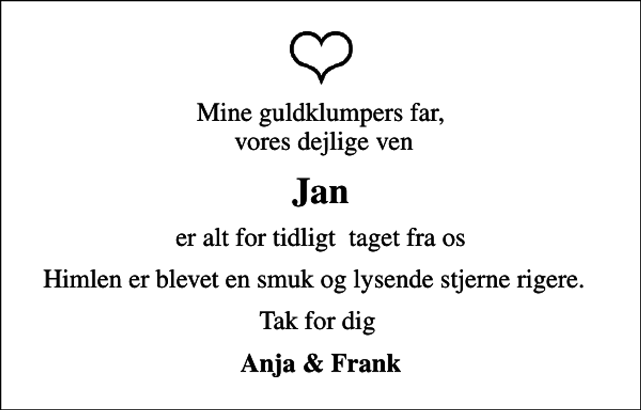 <p>Mine guldklumpers far, vores dejlige ven<br />Jan<br />er alt for tidligt taget fra os<br />Himlen er blevet en smuk og lysende stjerne rigere.<br />Tak for dig<br />Anja &amp; Frank</p>