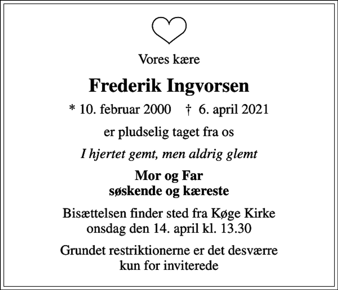 <p>Vores kære<br />Frederik Ingvorsen<br />* 10. februar 2000 ✝ 6. april 2021<br />er pludselig taget fra os<br />I hjertet gemt, men aldrig glemt<br />Mor og Far søskende og kæreste<br />Bisættelsen finder sted fra Køge Kirke onsdag den 14. april kl. 13.30<br />Grundet restriktionerne er det desværre kun for inviterede</p>