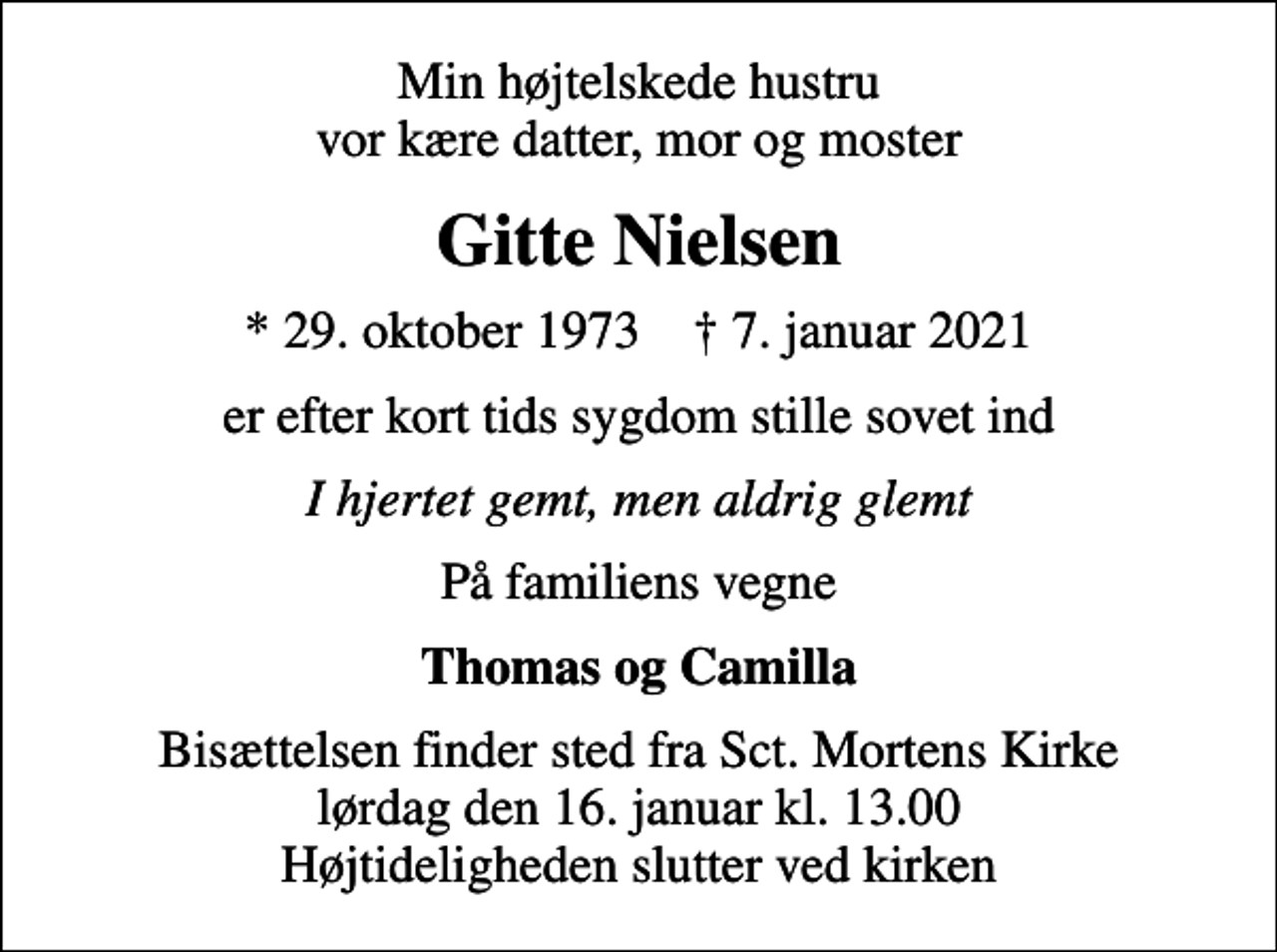 <p>Min højtelskede hustru vor kære datter, mor og moster<br />Gitte Nielsen<br />* 29. oktober 1973 ✝ 7. januar 2021<br />er efter kort tids sygdom stille sovet ind<br />I hjertet gemt, men aldrig glemt<br />På familiens vegne<br />Thomas og Camilla<br />Bisættelsen finder sted fra Sct. Mortens Kirke lørdag den 16. januar kl. 13.00 Højtideligheden slutter ved kirken</p>