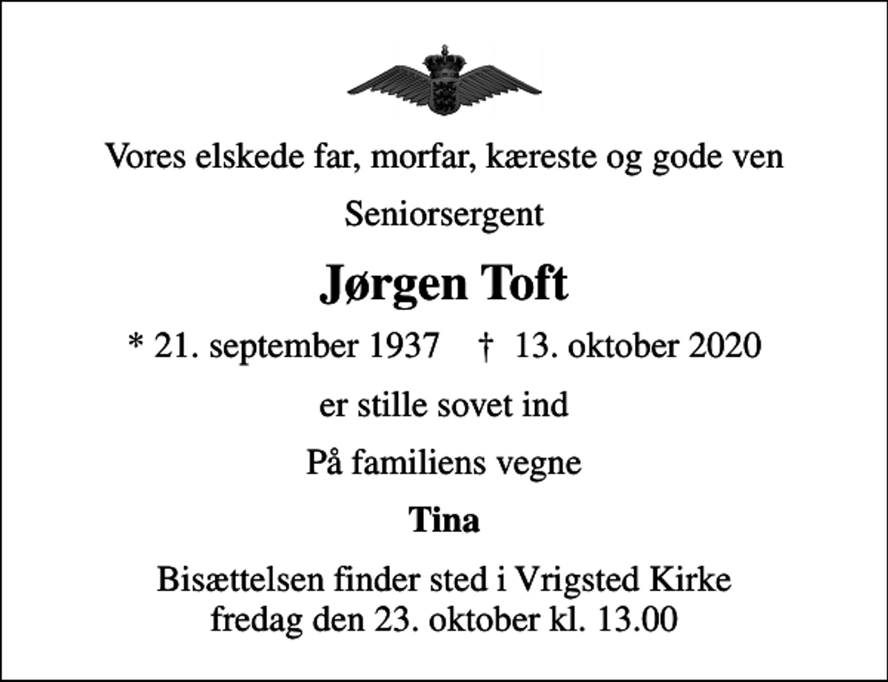 <p>Vores elskede far, morfar, kæreste og gode ven<br />Seniorsergent<br />Jørgen Toft<br />* 21. september 1937 ✝ 13. oktober 2020<br />er stille sovet ind<br />På familiens vegne<br />Tina<br />Bisættelsen finder sted i Vrigsted Kirke fredag den 23. oktober kl. 13.00</p>