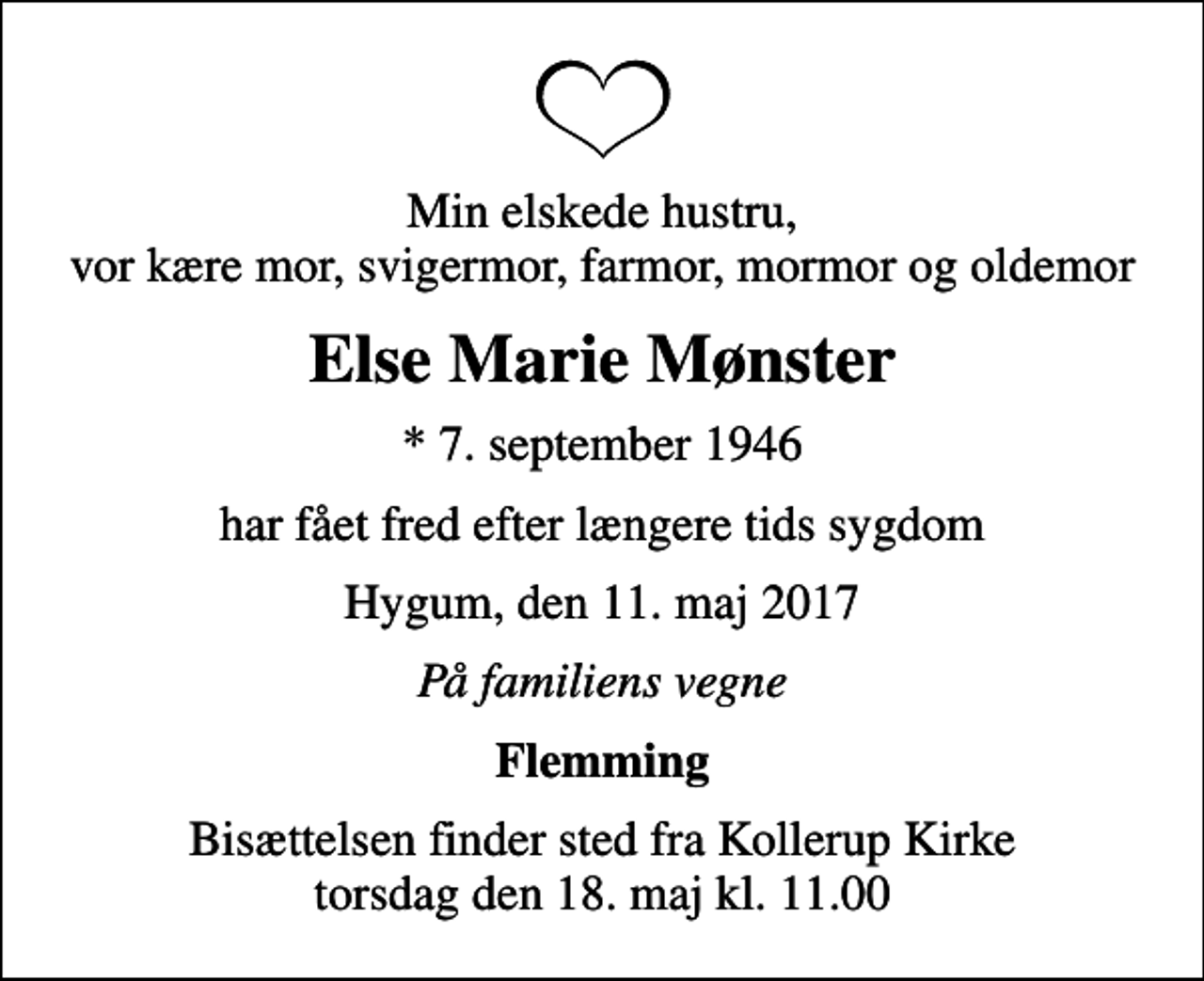 <p>Min elskede hustru, vor kære mor, svigermor, farmor, mormor og oldemor<br />Else Marie Mønster<br />* 7. september 1946<br />har fået fred efter længere tids sygdom<br />Hygum, den 11. maj 2017<br />På familiens vegne<br />Flemming<br />Bisættelsen finder sted fra Kollerup Kirke torsdag den 18. maj kl. 11.00</p>
