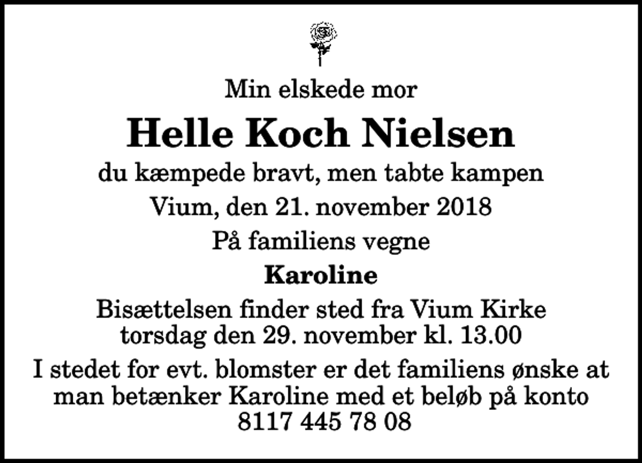 <p>Min elskede mor<br />Helle Koch Nielsen<br />du kæmpede bravt, men tabte kampen<br />Vium, den 21. november 2018<br />På familiens vegne<br />Karoline<br />Bisættelsen finder sted fra Vium Kirke torsdag den 29. november kl. 13.00<br />I stedet for evt. blomster er det familiens ønske at man betænker Karoline med et beløb på konto 8117 445 78 08</p>