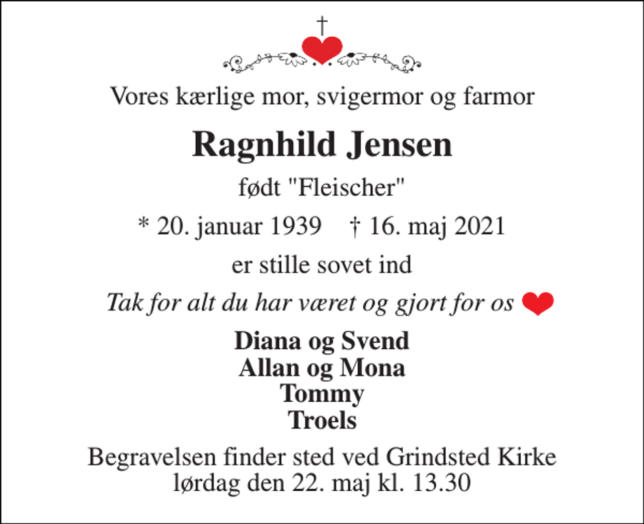 <p>Vores kærlige mor, svigermor og farmor<br />Ragnhild Jensen<br />født "Fleischer"<br />*​ 20. januar 1939​ †​ 16. maj 2021<br />er stille sovet ind<br />Tak for alt du har været og gjort for os<br />Diana og Svend Allan og Mona Tommy Troels<br />Begravelsen​ finder sted ved Grindsted Kirke​ lørdag den 22. maj​ kl. 13.30</p>