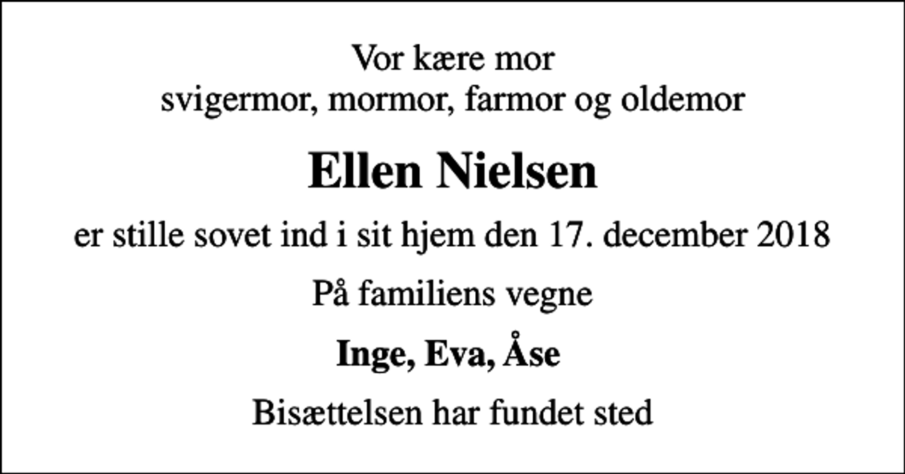 <p>Vor kære mor svigermor, mormor, farmor og oldemor<br />Ellen Nielsen<br />er stille sovet ind i sit hjem den 17. december 2018<br />På familiens vegne<br />Inge, Eva, Åse<br />Bisættelsen har fundet sted</p>