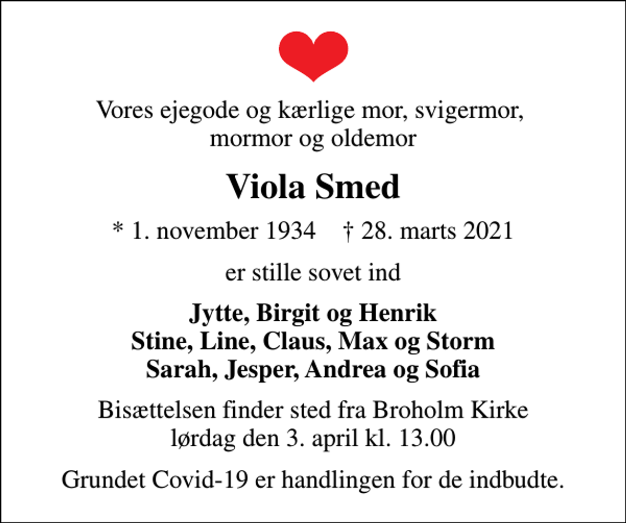 <p>Vores ejegode og kærlige mor, svigermor, mormor og oldemor<br />Viola Smed<br />* 1. november 1934 ✝ 28. marts 2021<br />er stille sovet ind<br />Jytte, Birgit og Henrik Stine, Line, Claus, Max og Storm Sarah, Jesper, Andrea og Sofia<br />Bisættelsen finder sted fra Broholm Kirke lørdag den 3. april kl. 13.00<br />Grundet Covid-19 er handlingen for de indbudte.</p>